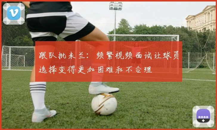 跟队批米兰：频繁视频面试让球员选择变得更加困难和不合理