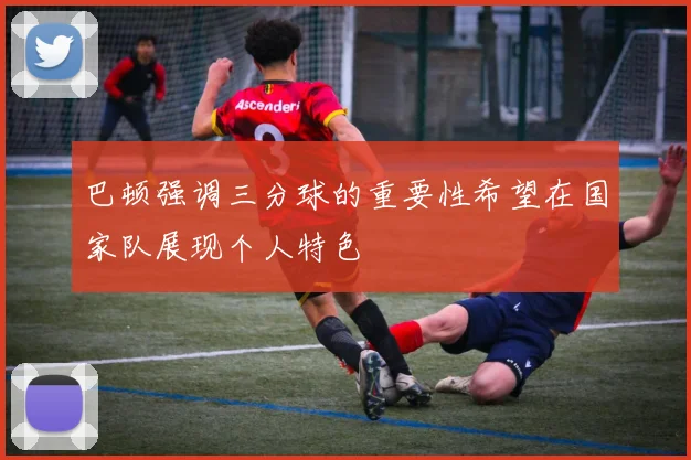 巴顿强调三分球的重要性希望在国家队展现个人特色