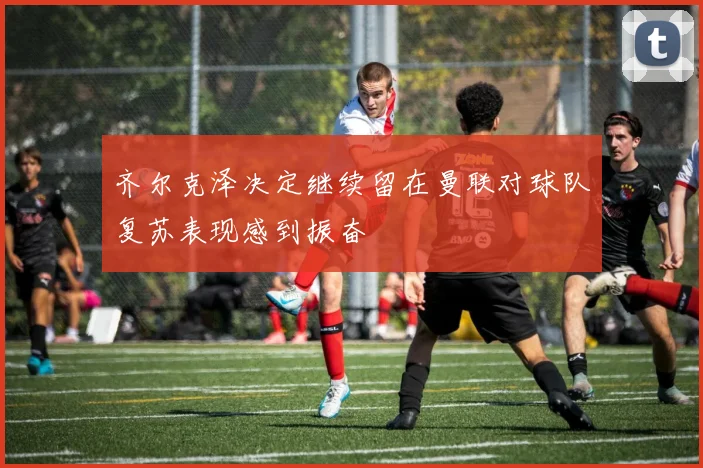 齐尔克泽决定继续留在曼联对球队复苏表现感到振奋