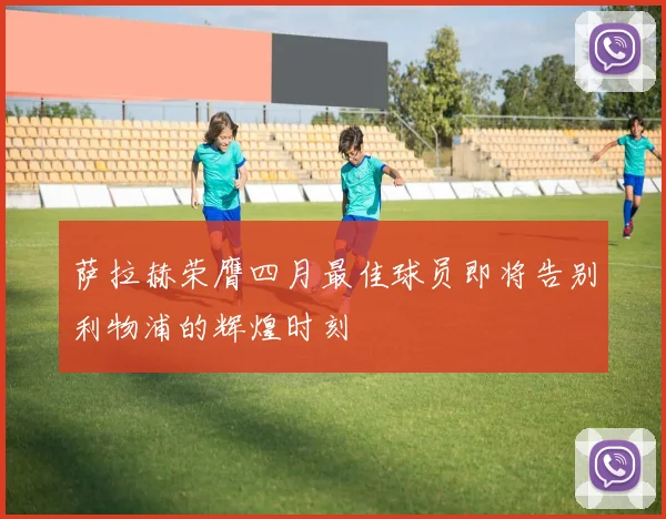 萨拉赫荣膺四月最佳球员即将告别利物浦的辉煌时刻