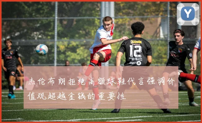 杰伦布朗拒绝高额球鞋代言强调价值观超越金钱的重要性