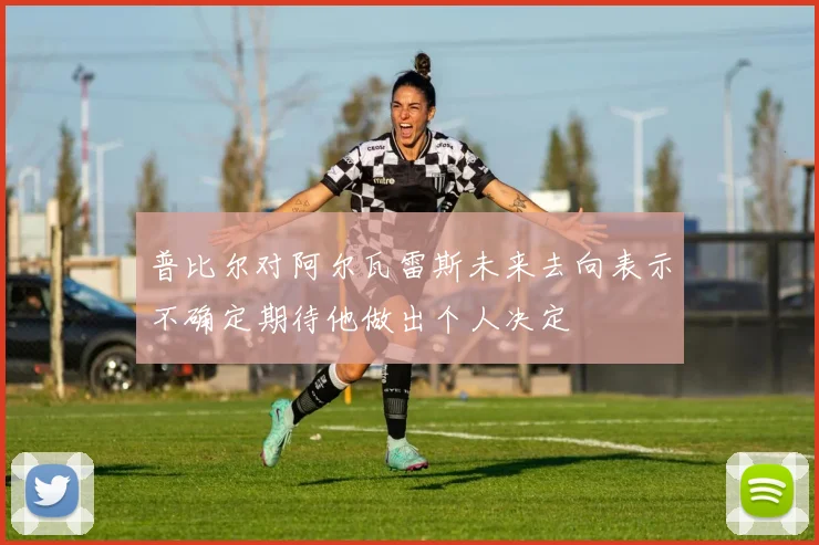 普比尔对阿尔瓦雷斯未来去向表示不确定期待他做出个人决定