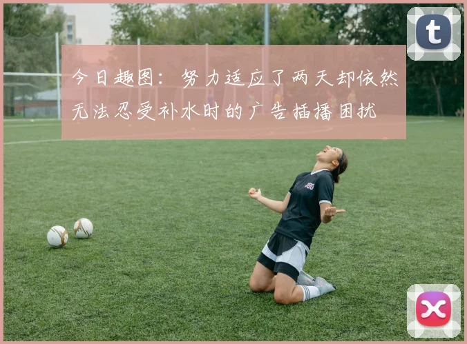 今日趣图：努力适应了两天却依然无法忍受补水时的广告插播困扰