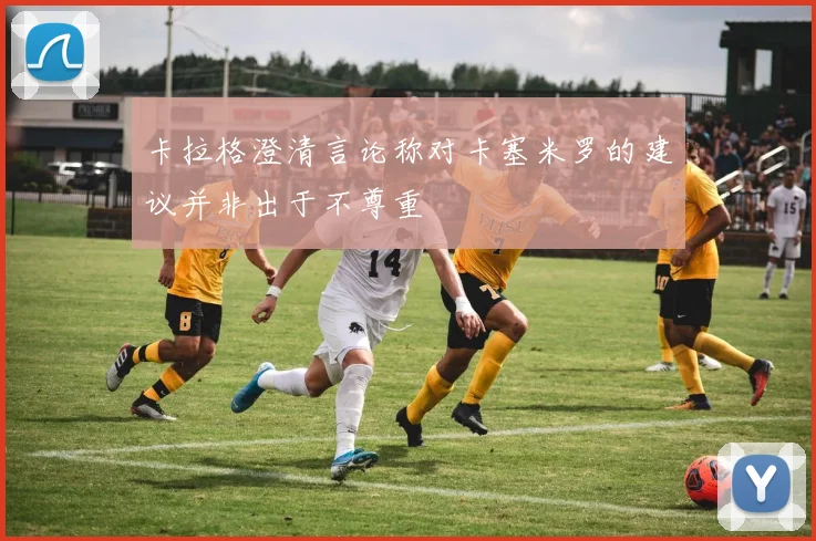 卡拉格澄清言论称对卡塞米罗的建议并非出于不尊重