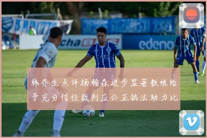 韩乔生点评杨瀚森进步显著教练给予充分信任裁判应公正执法助力比赛发展