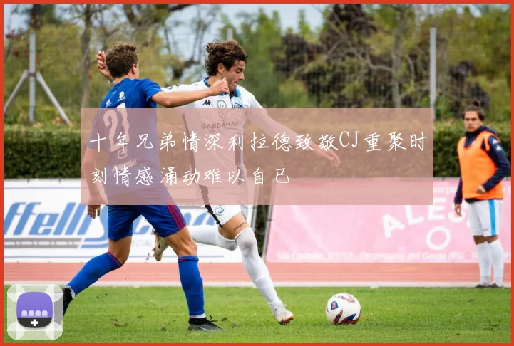 十年兄弟情深利拉德致敬CJ重聚时刻情感涌动难以自已