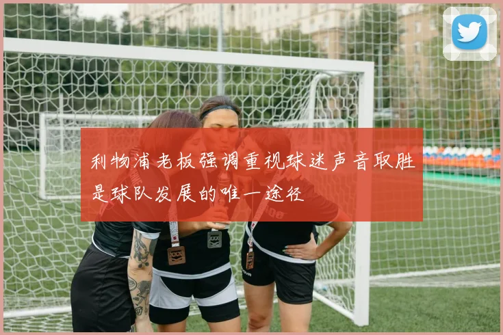 利物浦老板强调重视球迷声音取胜是球队发展的唯一途径
