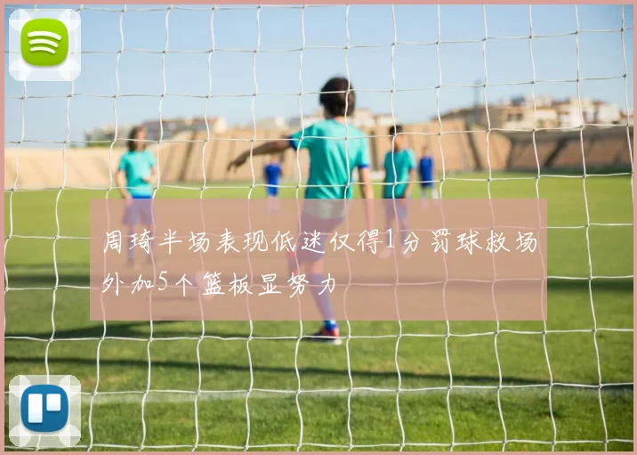 周琦半场表现低迷仅得1分罚球救场外加5个篮板显努力