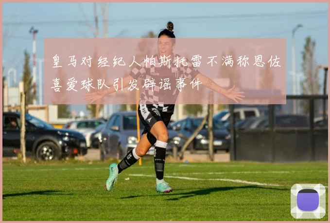 皇马对经纪人帕斯托雷不满称恩佐喜爱球队引发辟谣事件